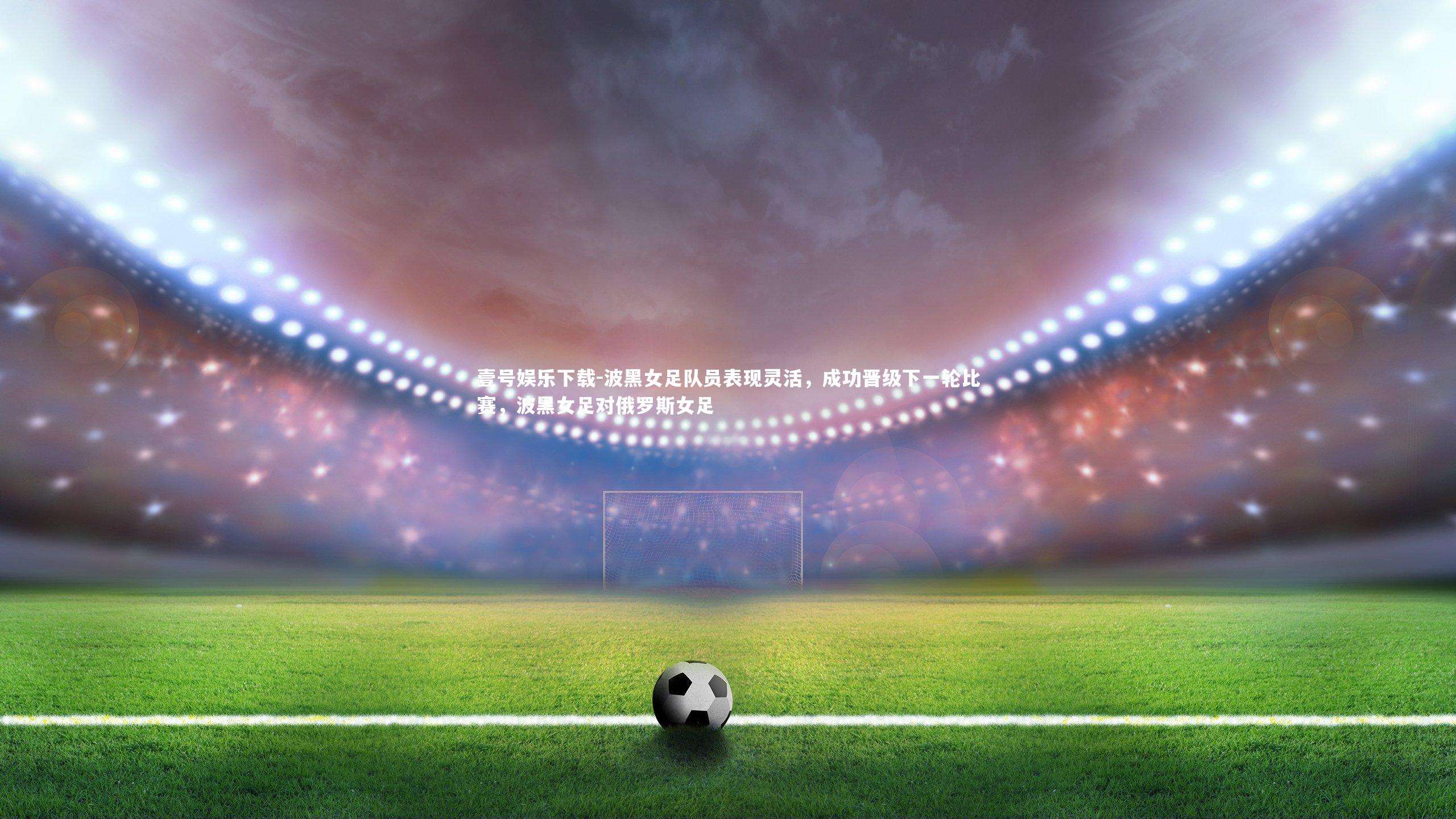 波黑女足队员表现灵活,成功晋级下一轮比赛,波黑女足对俄罗斯女足